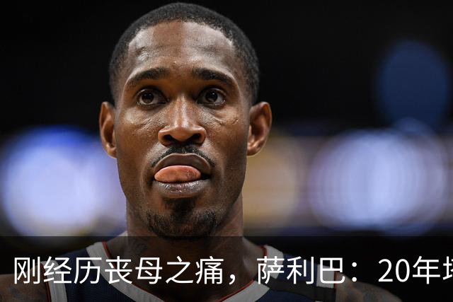 刚经历丧母之痛，萨利巴：20年塔帅说不把我放入名单，我差点哭了